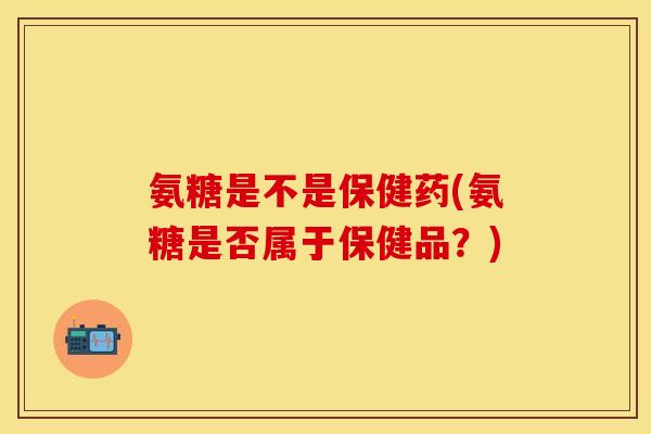 氨糖是不是保健药(氨糖是否属于保健品?)