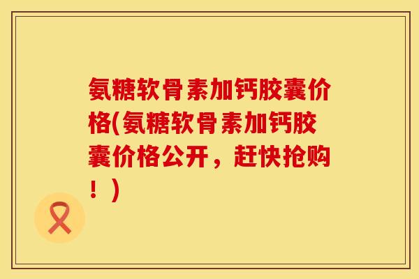 氨糖软骨素加钙胶囊价格(氨糖软骨素加钙胶囊价格公开,赶快抢购!)