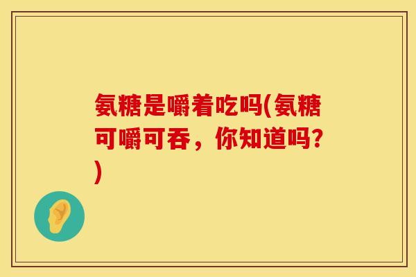 氨糖是嚼着吃吗(氨糖可嚼可吞，你知道吗？)