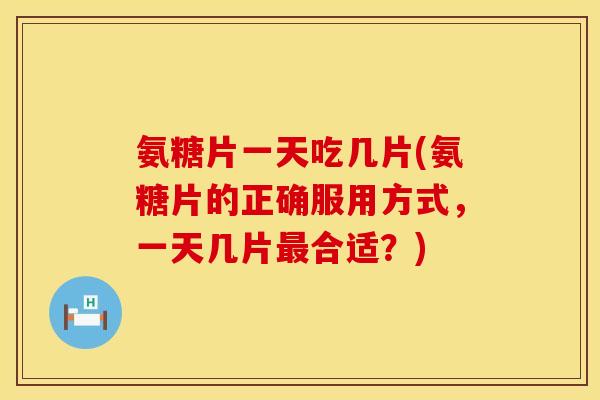 氨糖片一天吃几片(氨糖片的正确服用方式，一天几片最合适？)