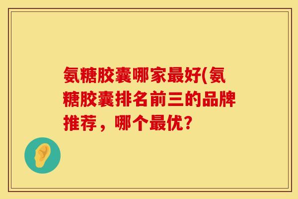氨糖胶囊哪家最好(氨糖胶囊排名前三的品牌推荐,哪个最优?