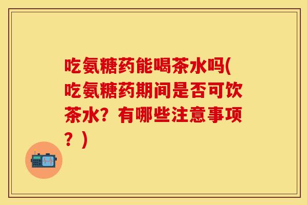 吃氨糖药能喝茶水吗(吃氨糖药期间是否可饮茶水？有哪些注意事项？)
