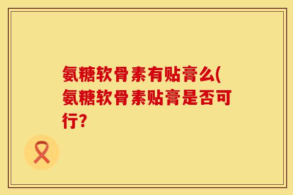 氨糖软骨素有贴膏么(氨糖软骨素贴膏是否可行? 氨糖软骨素有贴膏么(氨糖软骨素贴膏是否可行?