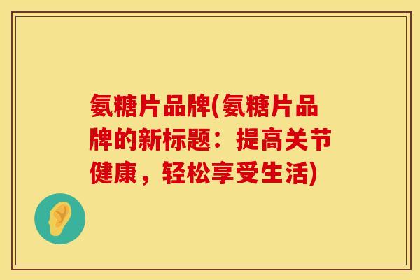 氨糖片品牌(氨糖片品牌的新标题:提高关节健康,轻松享受生活)