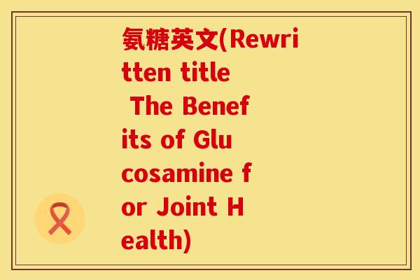 氨糖英文(Rewritten title The Benefits of Glucosamine for Joint Health) 氨糖英文(Rewritten title The Benefits of Glucosamine for Joint Health)