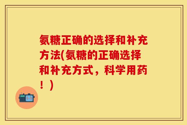 氨糖正确的选择和补充方法(氨糖的正确选择和补充方式,科学用药!)