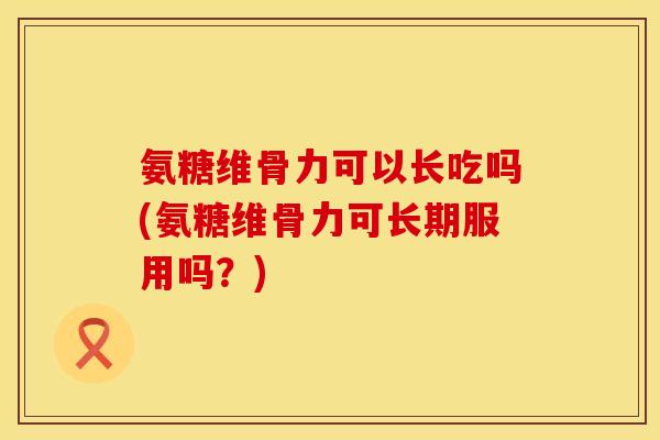 氨糖维骨力可以长吃吗(氨糖维骨力可长期服用吗？)