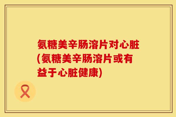 氨糖美辛肠溶片对心脏(氨糖美辛肠溶片或有益于心脏健康)