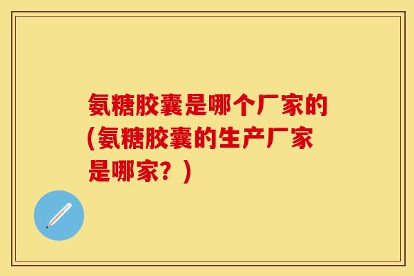氨糖胶囊是哪个厂家的(氨糖胶囊的生产厂家是哪家？)