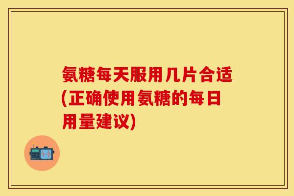氨糖每天服用几片合适(正确使用氨糖的每日用量建议)