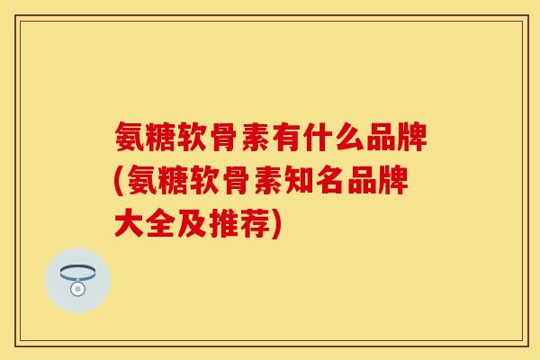 氨糖软骨素有什么品牌(氨糖软骨素知名品牌大全及推荐)