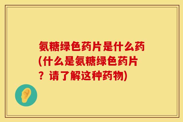 氨糖绿色药片是什么药(什么是氨糖绿色药片？请了解这种药物)