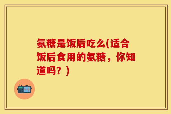氨糖是饭后吃么(适合饭后食用的氨糖，你知道吗？)