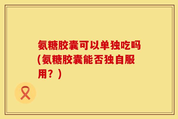 氨糖胶囊可以单独吃吗(氨糖胶囊能否独自服用？)