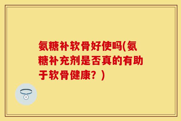 氨糖补软骨好使吗(氨糖补充剂是否真的有助于软骨健康？)