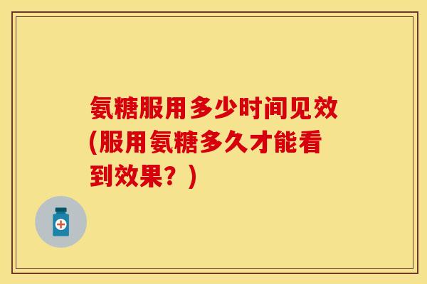 氨糖服用多少时间见效(服用氨糖多久才能看到效果？)