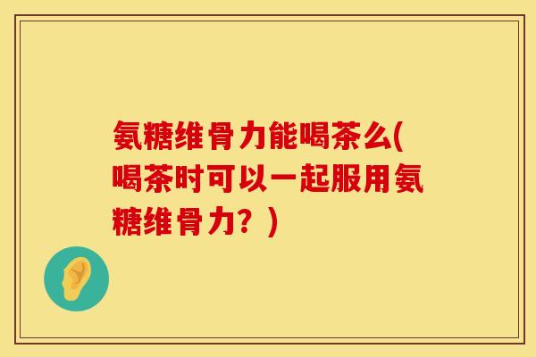 氨糖维骨力能喝茶么(喝茶时可以一起服用氨糖维骨力？)