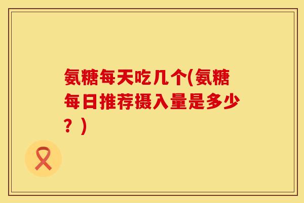 氨糖每天吃几个(氨糖每日推荐摄入量是多少？)