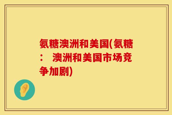 氨糖澳洲和美国(氨糖： 澳洲和美国市场竞争加剧)