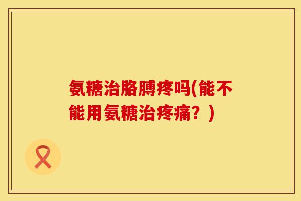 氨糖胳膊疼吗(能不能用氨糖?) 氨糖胳膊疼吗(能不能用氨糖?)