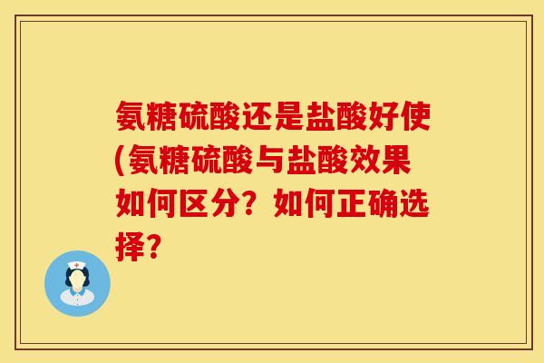 氨糖硫酸还是盐酸好使(氨糖硫酸与盐酸效果如何区分?如何正确选择?