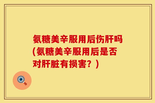 氨糖美辛服用后伤肝吗(氨糖美辛服用后是否对肝脏有损害？)