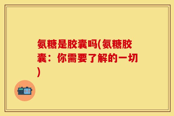 氨糖是胶囊吗(氨糖胶囊：你需要了解的一切)