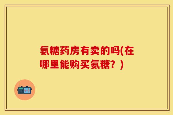 氨糖药房有卖的吗(在哪里能购买氨糖？)