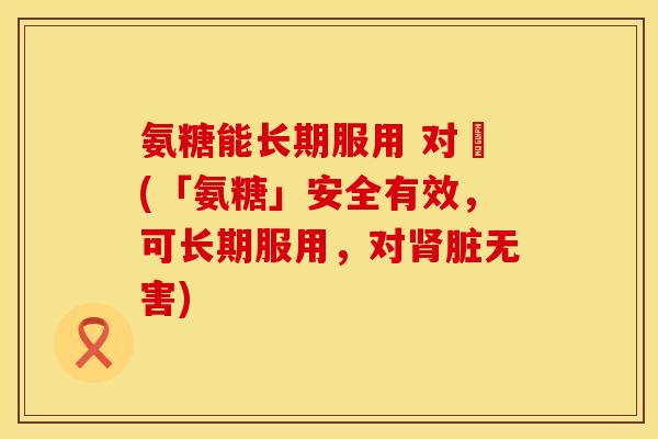 氨糖能长期服用 对腎(「氨糖」安全有效,可长期服用,对肾脏无害)