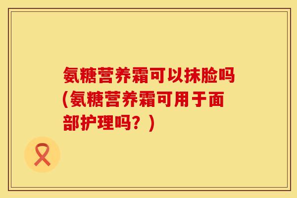 氨糖营养霜可以抹脸吗(氨糖营养霜可用于面部护理吗?) 氨糖营养霜可以抹脸吗(氨糖营养霜可用于面部护理吗?)