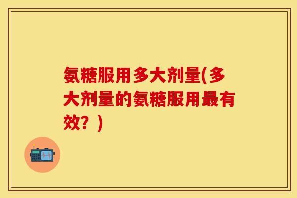 氨糖服用多大剂量(多大剂量的氨糖服用最有效?)