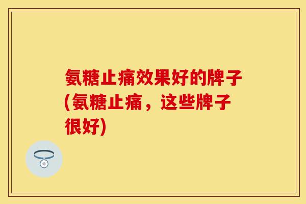 氨糖止痛效果好的牌子(氨糖止痛，这些牌子很好)