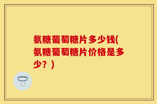 氨糖葡萄糖片多少钱(氨糖葡萄糖片价格是多少？)