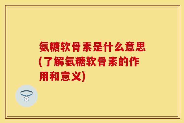 氨糖软骨素是什么意思(了解氨糖软骨素的作用和意义)