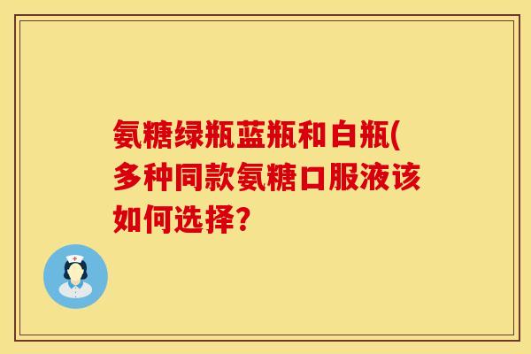 氨糖绿瓶蓝瓶和白瓶(多种同款氨糖口服液该如何选择?