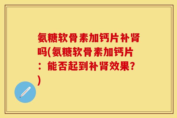 氨糖软骨素加钙片补肾吗(氨糖软骨素加钙片：能否起到补肾效果？)