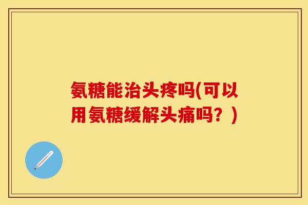 氨糖能治头疼吗(可以用氨糖缓解头痛吗?)
