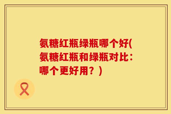 氨糖红瓶绿瓶哪个好(氨糖红瓶和绿瓶对比:哪个更好用?) 氨糖红瓶绿瓶哪个好(氨糖红瓶和绿瓶对比:哪个更好用?)