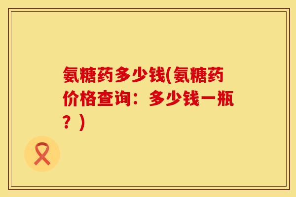 氨糖药多少钱(氨糖药价格查询:多少钱一瓶?) 氨糖药多少钱(氨糖药价格查询:多少钱一瓶?)