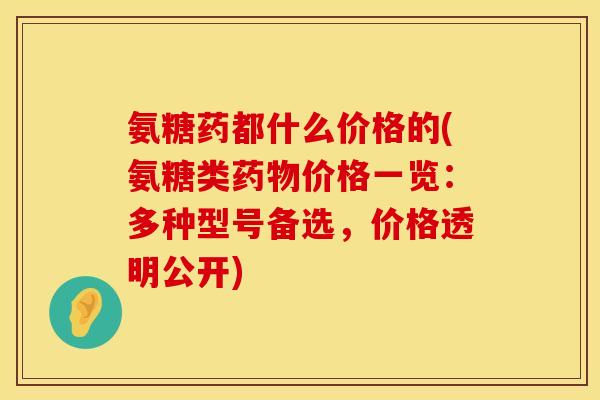 氨糖药都什么价格的(氨糖类价格一览:多种型号备选,价格透明公开) 氨糖药都什么价格的(氨糖类价格一览:多种型号备选,价格透明公开)