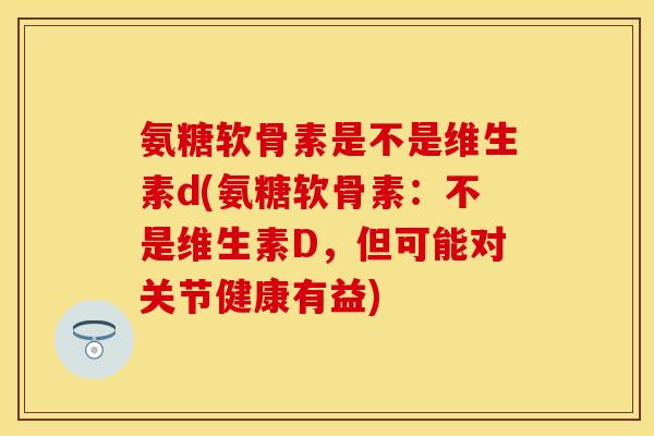 氨糖软骨素是不是维生素d(氨糖软骨素：不是维生素D，但可能对关节健康有益)