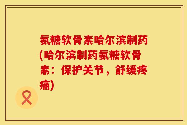 氨糖软骨素哈尔滨制药(哈尔滨制药氨糖软骨素：保护关节，舒缓疼痛)