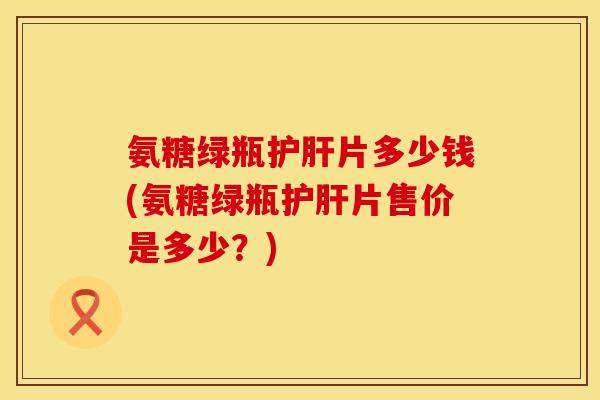 氨糖绿瓶片多少钱(氨糖绿瓶片售价是多少？)