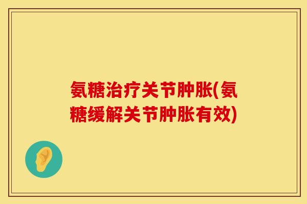 氨糖治疗关节肿胀(氨糖缓解关节肿胀有效)