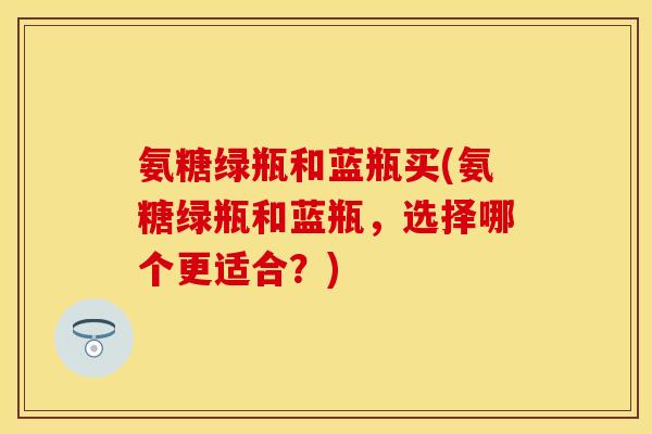 氨糖绿瓶和蓝瓶买(氨糖绿瓶和蓝瓶,选择哪个更适合?) 氨糖绿瓶和蓝瓶买(氨糖绿瓶和蓝瓶,选择哪个更适合?)