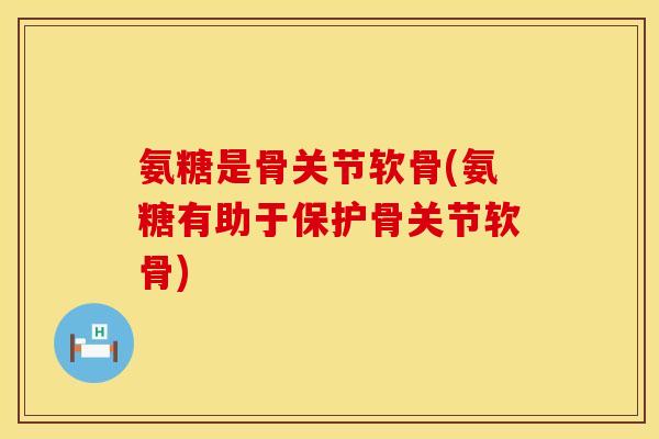 氨糖是骨关节软骨(氨糖有助于保护骨关节软骨)
