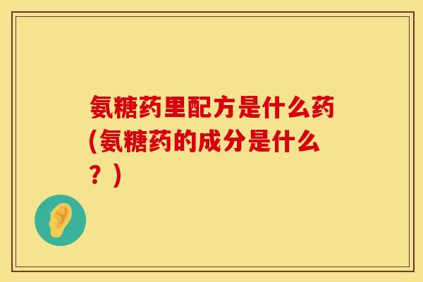 氨糖药里配方是什么药(氨糖药的成分是什么？)
