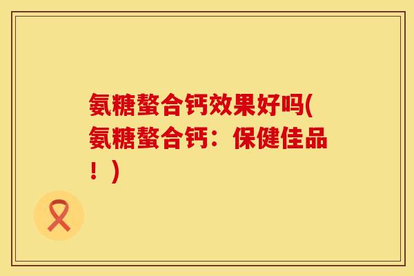 氨糖螯合钙效果好吗(氨糖螯合钙:保健佳品!)
