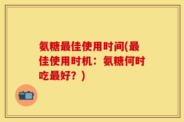 氨糖佳使用时间(佳使用时机:氨糖何时吃好?) 氨糖佳使用时间(佳使用时机:氨糖何时吃好?)