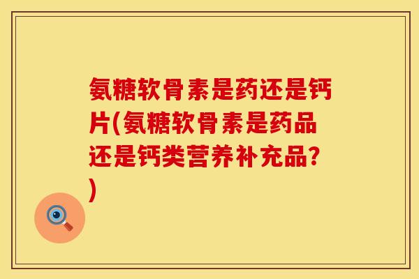 氨糖软骨素是药还是钙片(氨糖软骨素是药品还是钙类营养补充品？)